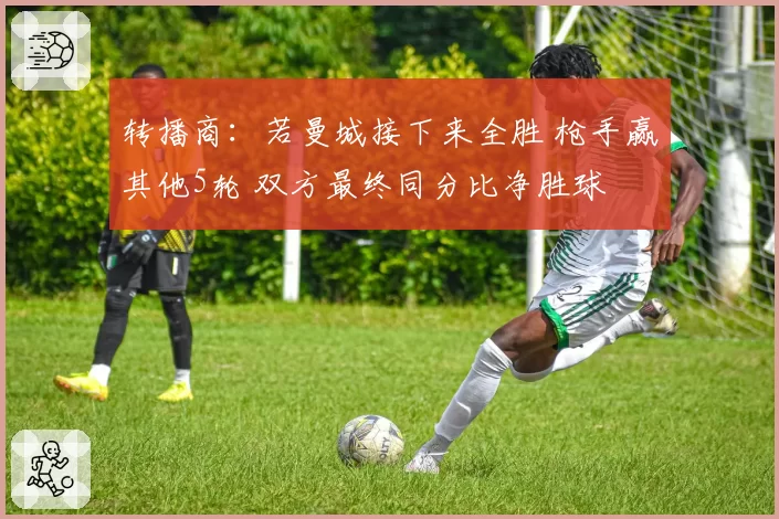 转播商:若曼城接下来全胜 枪手赢其他5轮 双方最终同分比净胜球