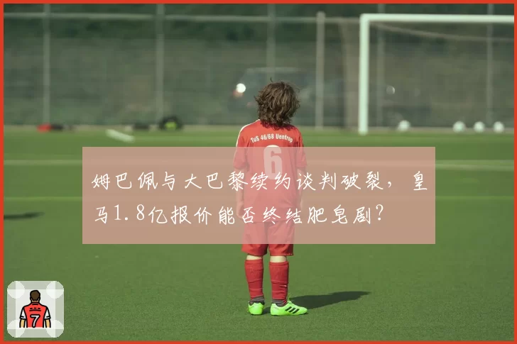姆巴佩与大巴黎续约谈判破裂，皇马1.8亿报价能否终结肥皂剧？