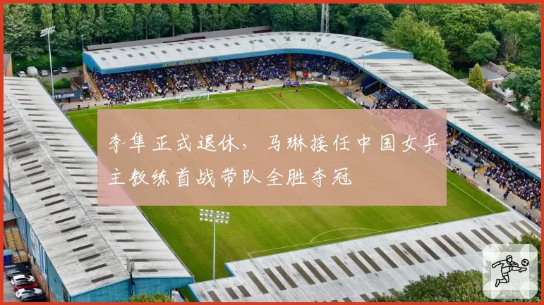 李隼正式退休,马琳接任中国女乒主教练首战带队全胜夺冠