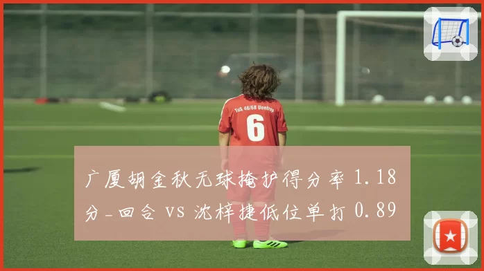 广厦胡金秋无球掩护得分率 1.18 分_回合 vs 沈梓捷低位单打 0.89 分_回合