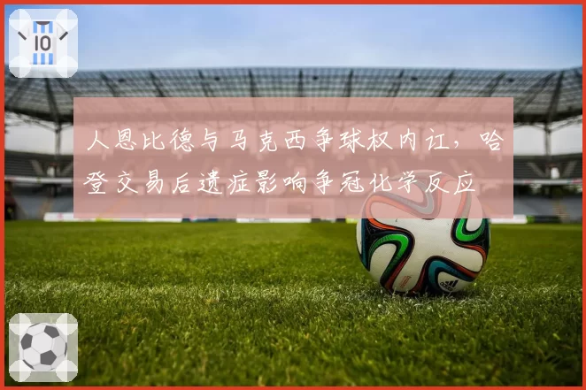 人恩比德与马克西争球权内讧,哈登交易后遗症影响争冠化学反应