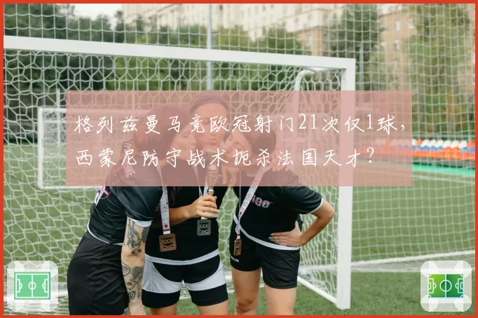格列兹曼马竞欧冠射门21次仅1球，西蒙尼防守战术扼杀法国天才？