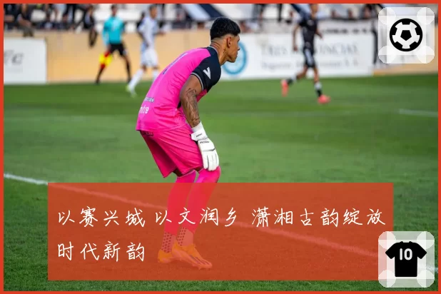 以赛兴城 以文润乡 潇湘古韵绽放时代新韵