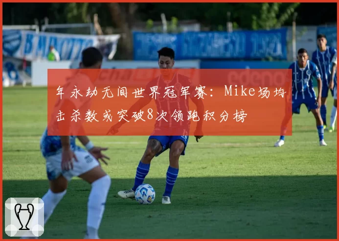 年永劫无间世界冠军赛：Mike场均击杀数或突破8次领跑积分榜