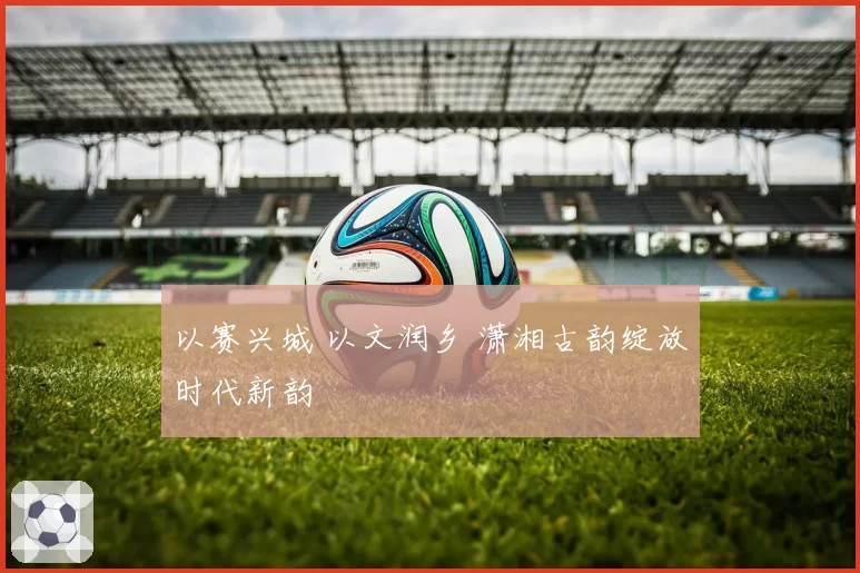 以赛兴城 以文润乡 潇湘古韵绽放时代新韵