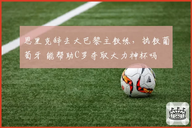 恩里克辞去大巴黎主教练,执教葡萄牙 能帮助C罗夺取大力神杯吗