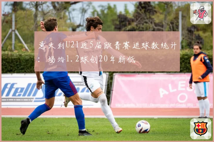 意大利U21近5届欧青赛进球数统计:场均1.2球创20年新低