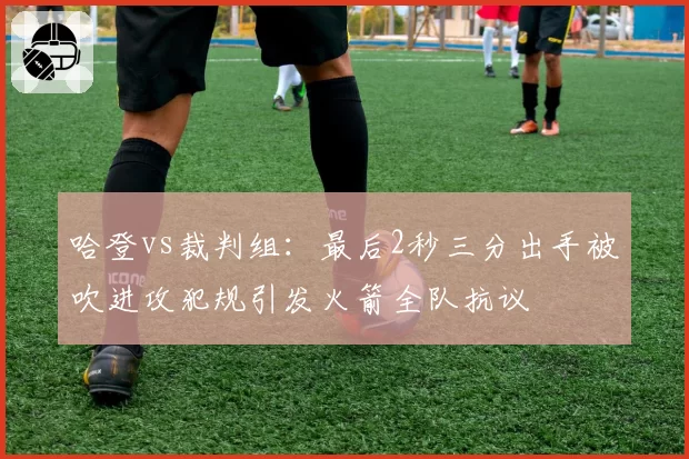 哈登vs裁判组:最后2秒三分出手被吹进攻犯规引发火箭全队抗议