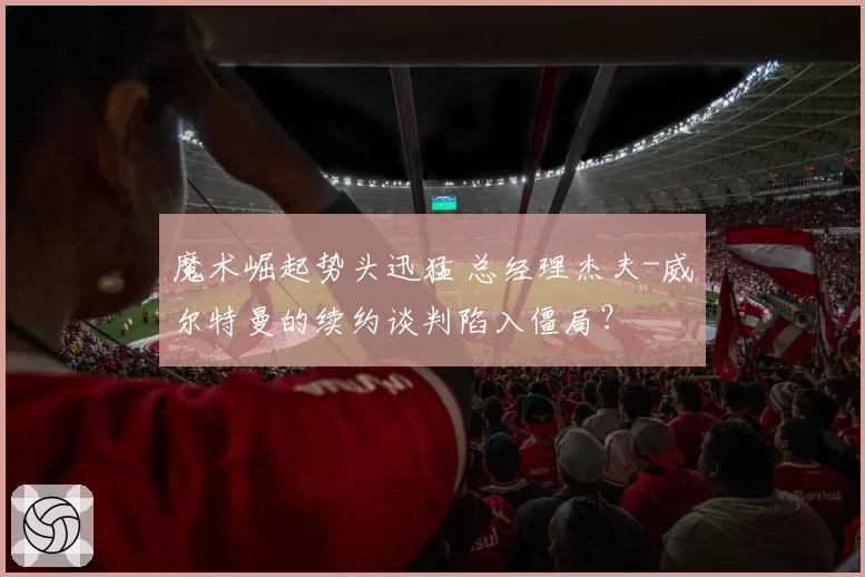 魔术崛起势头迅猛 总经理杰夫-威尔特曼的续约谈判陷入僵局？