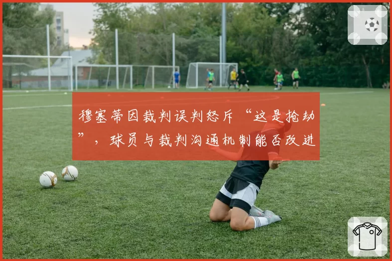 穆塞蒂因裁判误判怒斥“这是抢劫”，球员与裁判沟通机制能否改进？