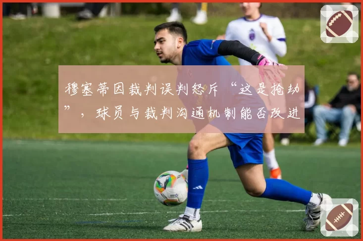 穆塞蒂因裁判误判怒斥“这是抢劫”,球员与裁判沟通机制能否改进?
