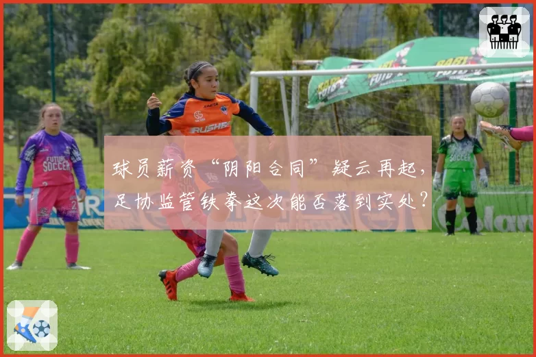 球员薪资“阴阳合同”疑云再起，足协监管铁拳这次能否落到实处？