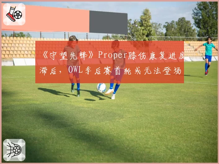 《守望先锋》Proper膝伤康复进度滞后，OWL季后赛首轮或无法登场