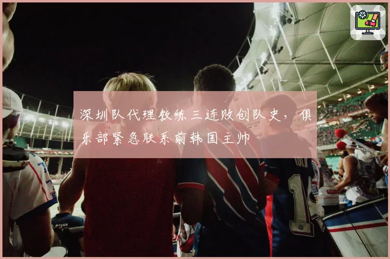 深圳队代理教练三连败创队史，俱乐部紧急联系前韩国主帅