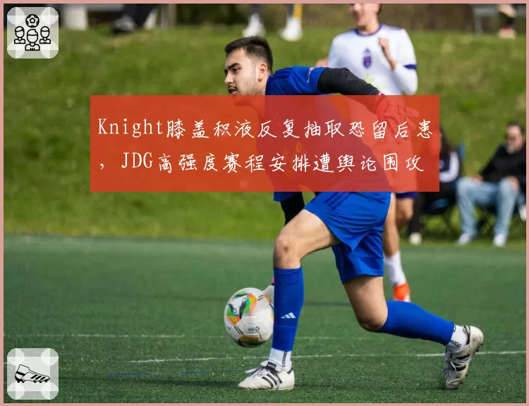 Knight膝盖积液反复抽取恐留后患，JDG高强度赛程安排遭舆论围攻