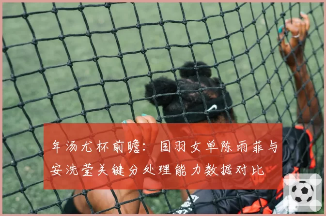 年汤尤杯前瞻:国羽女单陈雨菲与安洗莹关键分处理能力数据对比