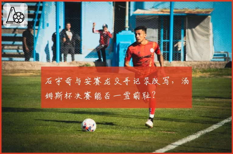 石宇奇与安赛龙交手记录改写,汤姆斯杯决赛能否一雪前耻?