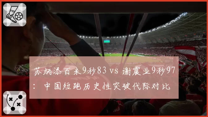 苏炳添百米9秒83 vs 谢震业9秒97：中国短跑历史性突破代际对比