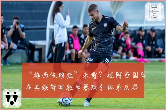 “梅西依赖症”未愈？迈阿密国际在其缺阵时胜率暴跌引体系反思