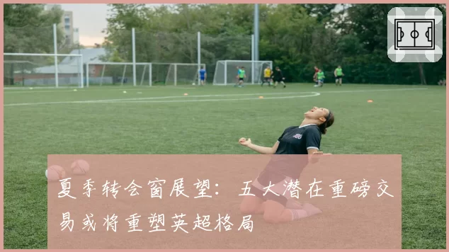 夏季转会窗展望：五大潜在重磅交易或将重塑英超格局