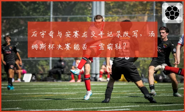 石宇奇与安赛龙交手记录改写，汤姆斯杯决赛能否一雪前耻？