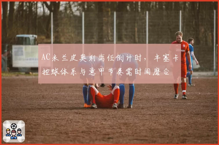 AC米兰皮奥利离任倒计时,丰塞卡控球体系与意甲节奏需时间磨合
