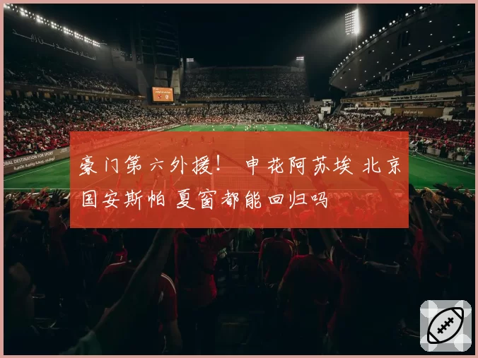 豪门第六外援! 申花阿苏埃 北京国安斯帕 夏窗都能回归吗
