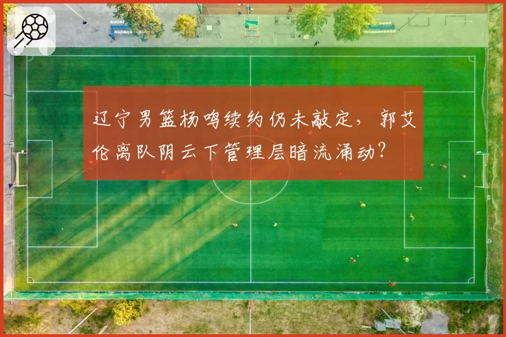 辽宁男篮杨鸣续约仍未敲定，郭艾伦离队阴云下管理层暗流涌动？