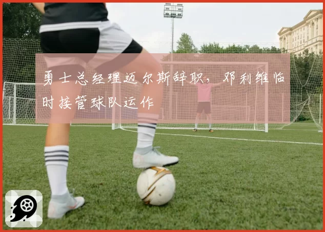 勇士总经理迈尔斯辞职，邓利维临时接管球队运作
