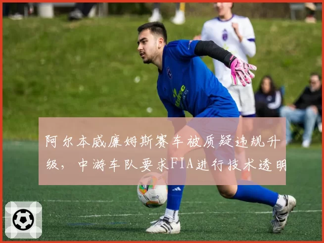 阿尔本威廉姆斯赛车被质疑违规升级，中游车队要求FIA进行技术透明度调查