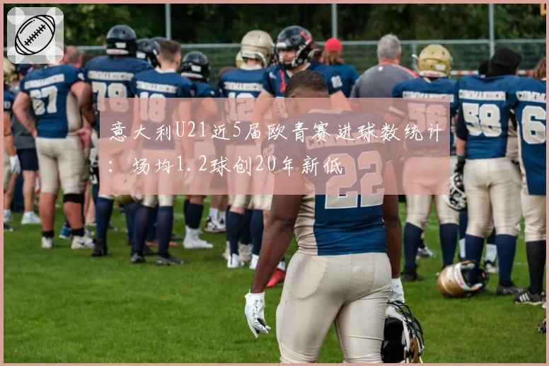 意大利U21近5届欧青赛进球数统计:场均1.2球创20年新低