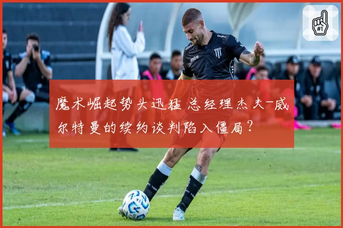 魔术崛起势头迅猛 总经理杰夫-威尔特曼的续约谈判陷入僵局？