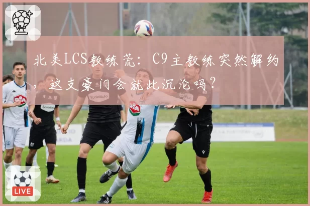 北美LCS教练荒:C9主教练突然解约,这支豪门会就此沉沦吗?