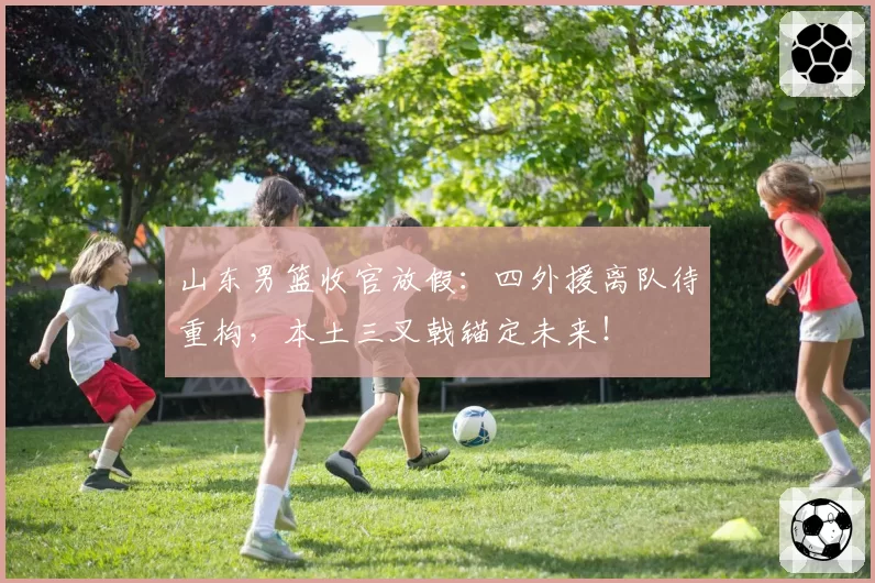 山东男篮收官放假：四外援离队待重构，本土三叉戟锚定未来！