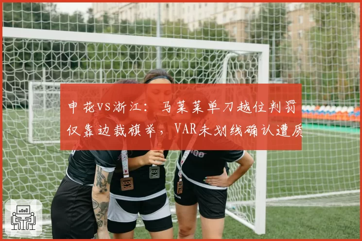 申花vs浙江:马莱莱单刀越位判罚仅靠边裁旗举,VAR未划线确认遭质疑