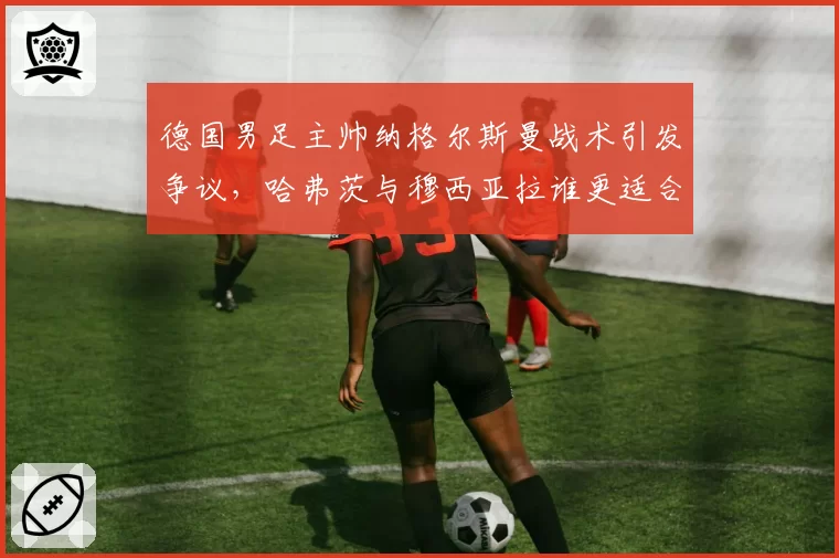 德国男足主帅纳格尔斯曼战术引发争议，哈弗茨与穆西亚拉谁更适合前腰？