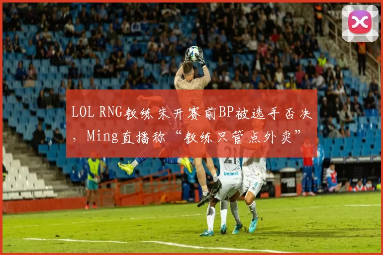 LOL RNG教练朱开赛前BP被选手否决，Ming直播称“教练只管点外卖”
