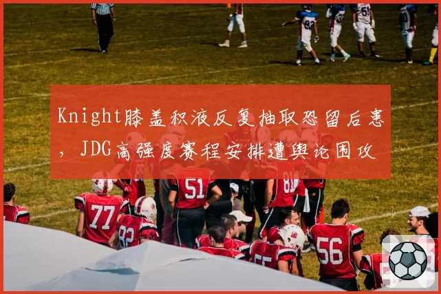 Knight膝盖积液反复抽取恐留后患,JDG高强度赛程安排遭舆论围攻