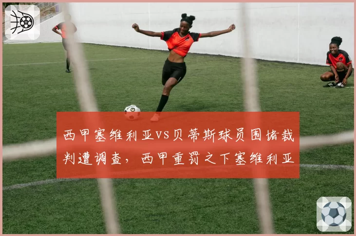 西甲塞维利亚vs贝蒂斯球员围堵裁判遭调查,西甲重罚之下塞维利亚如何应对?