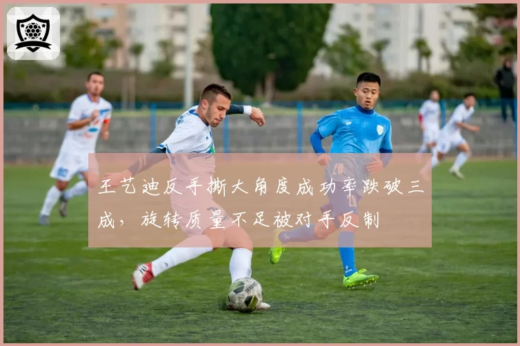 王艺迪反手撕大角度成功率跌破三成，旋转质量不足被对手反制