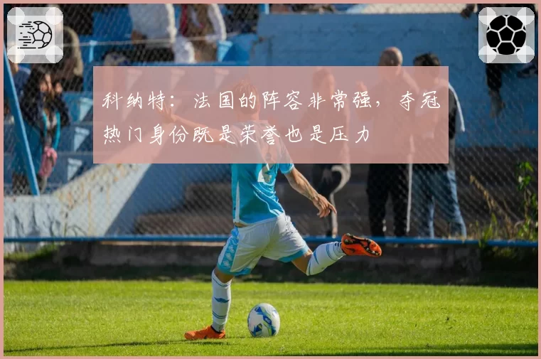 科纳特:法国的阵容非常强,夺冠热门身份既是荣誉也是压力