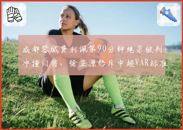 成都蓉城费利佩第90分钟绝杀被判冲撞门将，徐正源怒斥中超VAR标准形同虚设