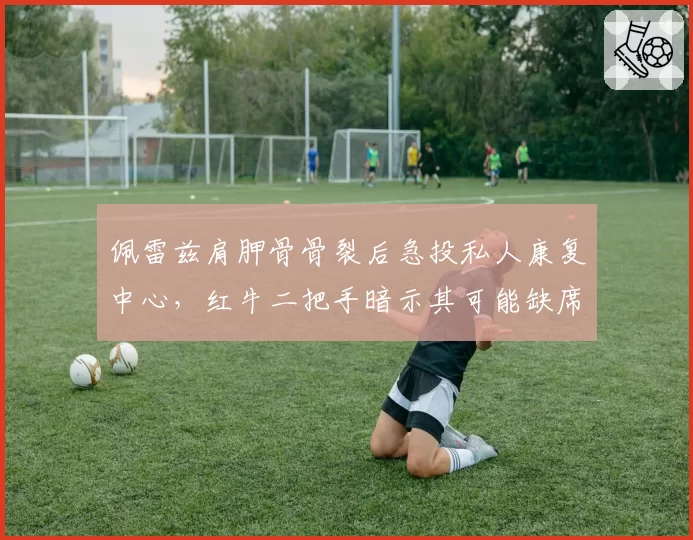 佩雷兹肩胛骨骨裂后急投私人康复中心，红牛二把手暗示其可能缺席夏休前两站