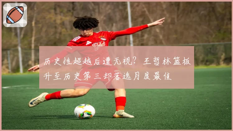 历史性超越后遭无视?王哲林篮板升至历史第三却落选月度最佳