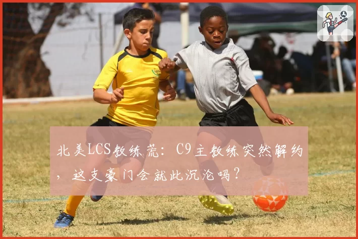 北美LCS教练荒：C9主教练突然解约，这支豪门会就此沉沦吗？