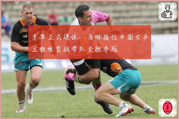 李隼正式退休,马琳接任中国女乒主教练首战带队全胜夺冠