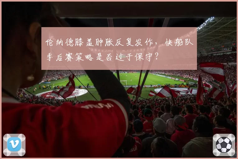 伦纳德膝盖肿胀反复发作，快船队季后赛策略是否过于保守？