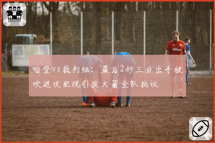 哈登vs裁判组：最后2秒三分出手被吹进攻犯规引发火箭全队抗议