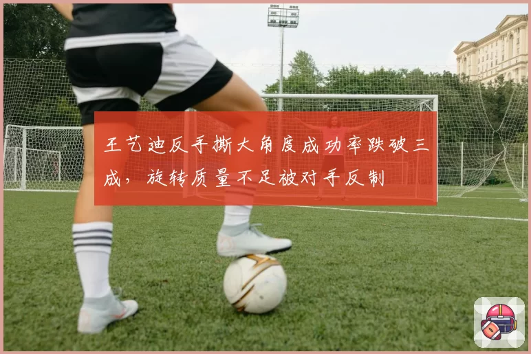 王艺迪反手撕大角度成功率跌破三成，旋转质量不足被对手反制