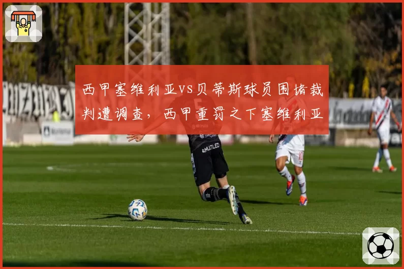 西甲塞维利亚vs贝蒂斯球员围堵裁判遭调查,西甲重罚之下塞维利亚如何应对?